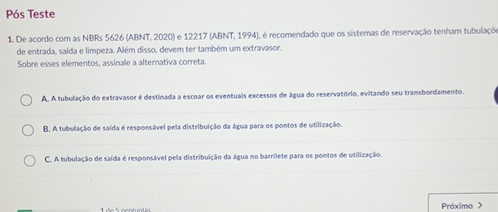 Pós Teste
1. De acordo com as NBRs 5626 (ABNT, 2020) e 12217 (ABNT, 1994), é recomendado que os sistemas de reservação tenham tubulaçõo
de entrada, saída e limpeza. Além disso, devem ter também um extravasor.
Sobre esses elementos, assinale a alternativa correta.
A. A tubulação do extravasor é destinada a escoar os eventuais excessos de água do reservatório, evitando seu transbordamento.
B, A tubulação de saída é responsável pela distribuição da água para os pontos de utilização.
C. A tubulação de saída é responsável pela distribuição da água no barrilete para os pontos de utilização.
1 de 5 perguntas Próximo >