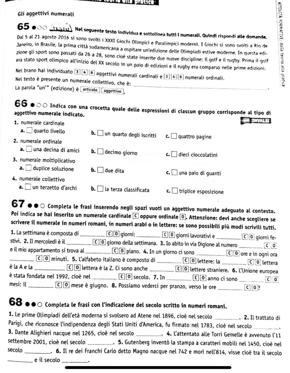 Gli aggettivi numerali
65 000 tsi Nel seguente testo individua e sottolinea tutti i numerali. Quindi rispondi alle domande.
Janeiro, in Brasile, la prima città sudamericana a ospitare un’edizione delle Olimpiadi estive moderne. In questa edi- :
Dal 5 al 21 agosto 2016 si sono svolti i XXXI Giochi Olimpici e Paralimpici moderni. I Giochi si sono svolti a Rio de
zione gli sport sono passati da 26 a 28, sono cioè state inserite due nuove discipline: il golf e il rugby. Prima il golf
era stato sport olimpico all’inizio del XX secolo in un paio di edizioni e il rugby era comparso nelle prime edizioni.
Nel brano hai individuato ③] ④⑥ aggettivi numerali cardinali e [3][4][⑥ numerali ordinali.
_
Nel testo è presente un numerale collettivo, che è:
La parola “un'" (edizione) è articolo aggettivo
.
66 Indica con una crocetta quale delle espressioni di ciascun gruppo corrisponde al tipo di
aggettivo numerale indicato.
1. numerale cardinale
a. □ quarto livello b. ₹ un quarto degli iscritti c. □ quattro pagine
2. numerale ordinale
a. □ una decina di amici b. ₹ decimo giorno c.₹ dieci cioccolatini
3. numerale moltiplicativo
a. □ duplice soluzione b. ₹ due dita una paio di guanti
c. □
4. numerale collettivo
a. □ un terzetto d’archi b. É la terza classificata c. □  triplice esposizione
67 Completa le frasi inserendo negli spazi vuoti un aggettivo numerale adeguato al contesto.
Poi indica se hai inserito un numerale cardinale C oppure ordinale ⑨. Attenzione: devi anche scegliere se
scrivere il numerale in numeri romani, in numeri arabi o in lettere: se sono possibili più modi scrivili tutti.
1. La settimana è composta di _C © giorni: _C © giorni lavorativi e _C 0 giorni fe-
stivi. 2. Il mercoledì è il _C ⑩ giorno della settimana. 3. Io abito in via Digione al numero _c o
e il mio appartamento si trova al _[ ⑩ piano. 4. In un giorno ci sono _C 0 ore e in ogni ora
_C O minuti. 5. Ľalfabeto italiano è composto di _c  O lettere: la _C © lettera
è la A e la _C O lettera è la Z. Ci sono anche _C] 0 lettere straniere. 6. L'Unione europea
è stata fondata nel 1992, cioè nel _[ ⑩ secolo. 7. In _c © anno ci sono _c o
mesi: il_ C][O mese è giugno. 8. Possiamo vederci per pranzo, verso le ore _[ 0?
68 ●●〇 Completa le frasi con l’indicazione del secolo scritto in numeri romani.
1. Le prime Olimpiadi dell’età moderna si svolsero ad Atene nel 1896, cioè nel secolo _. 2. Il trattato di
Parigi, che riconosce l'indipendenza degli Stati Uniti d’America, fu firmato nel 1783, cioè nel secolo _.
3. Dante Alighieri nacque nel 1265, cioè nel secolo _. 4. L'attentato alle Torri Gemelle è avvenuto l'11
settembre 2001, cioè nel secolo _. 5. Gutenberg inventò la stampa a caratteri mobili nel 1450, cioè nel
secolo _. 6. Il re dei Franchi Carlo detto Magno nacque nel 742 e morì nell’814, visse cioè tra il secolo
_e il secolo _.