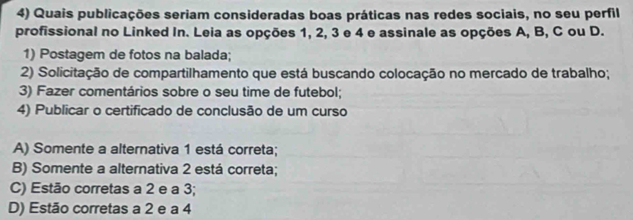 Quais publicações seriam consideradas boas práticas nas redes sociais, no seu perfil
profissional no Linked In. Leia as opções 1, 2, 3 e 4 e assinale as opções A, B, C ou D.
1) Postagem de fotos na balada;
2) Solicitação de compartilhamento que está buscando colocação no mercado de trabalho;
3) Fazer comentários sobre o seu time de futebol;
4) Publicar o certificado de conclusão de um curso
A) Somente a alternativa 1 está correta;
B) Somente a alternativa 2 está correta;
C) Estão corretas a 2 e a 3;
D) Estão corretas a 2 e a 4