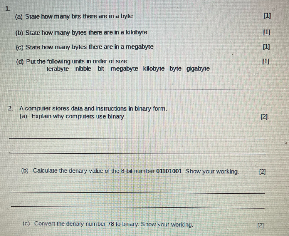 State how many bits there are in a byte [1] 
(b) State how many bytes there are in a kilobyte [1] 
(c) State how many bytes there are in a megabyte [1] 
(d) Put the following units in order of size: [1] 
terabyte nibble bit megabyte kilobyte byte gigabyte 
_ 
2. A computer stores data and instructions in binary form. 
(a) Explain why computers use binary. [2] 
_ 
_ 
(b) Calculate the denary value of the 8 -bit number 01101001. Show your working. [2] 
_ 
_ 
(c) Convert the denary number 78 to binary. Show your working. [2]