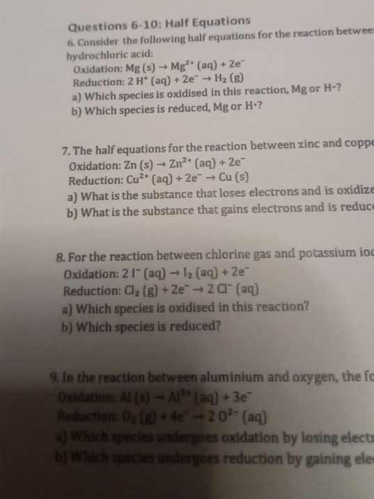 Questions 6-10: Half Equations 
6. Consider the following half equations for the reaction betwee 
hydrochloric acid: 
Oxidation: Mg(s)to Mg^(2+)(aq)+2e^-
Reduction: 2H^+(aq)+2e^-to H_2(g)
a) Which species is oxidised in this reaction, Mg or H^+ 7 
b) Which species is reduced, Mg or H·  7 
7. The half equations for the reaction between zinc and coppe 
Oxidation: Zn(s)to Zn^(2+)(aq)+2e^-
Reduction: Cu^(2+)(aq)+2e^-to Cu(s)
a) What is the substance that loses electrons and is oxidize 
b) What is the substance that gains electrons and is reduc 
8. For the reaction between chlorine gas and potassium ioc 
Oxidation: 2I^-(aq)to I_2(aq)+2e^-
Reduction: Cl_2(g)+2e^-to 2Cl^-(aq)
a) Which species is oxidised in this reaction? 
b) Which species is reduced? 
9. In the reaction between aluminium and oxygen, the fo 
Oxidation: Al(s)to Al^(3+)(aq)+3e^-
Reduction O_2(g)+4e^-to 2O^(2-)(aq)
a) Which species undergoes oxidation by losing electr 
b) Which species undergoes reduction by gaining ele