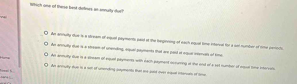 Which one of these best defines an annuity due?
nel
An annuity due is a stream of equal payments paid at the beginning of each equal time interval for a set number of time periods.
An annuity due is a stream of unending, equal payments that are paid at equal intervals of time.
Home
An annuity due is a stream of equal payments with each payment occurring at the end of a set number of equal time intervals.
An annuity due is a set of unending payments that are paid over equal intervals of time.
Towel S..
oans |...