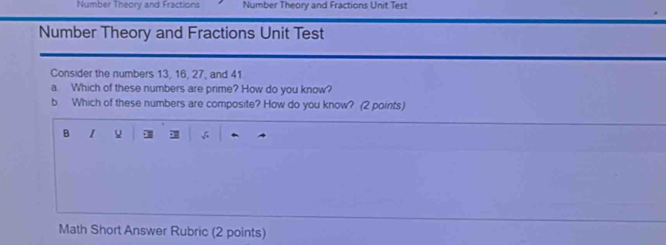 Number Theory and Fractions Number Theory and Fractions Unit Test 
Number Theory and Fractions Unit Test 
Consider the numbers 13, 16, 27, and 41
a Which of these numbers are prime? How do you know? 
b Which of these numbers are composite? How do you know? (2 points) 
B 1
C 
Math Short Answer Rubric (2 points)