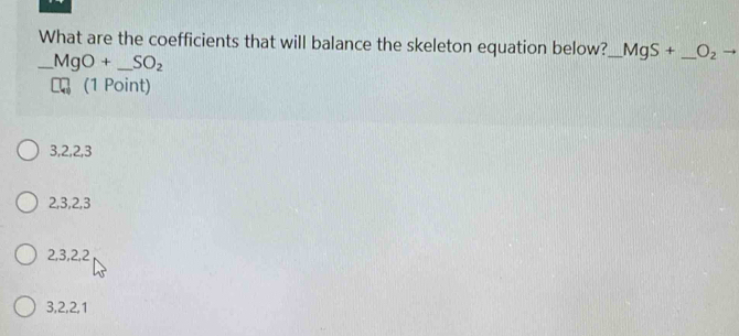 What are the coefficients that will balance the skeleton equation below?_ MgS+ _  O_2
_ MgO+_ SO_2
(1 Point)
3, 2, 2, 3
2, 3, 2, 3
2, 3, 2, 2
3, 2, 2, 1