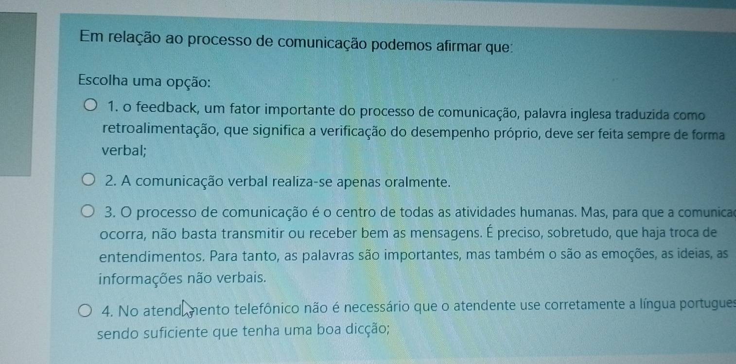 Em relação ao processo de comunicação podemos afirmar que:
Escolha uma opção:
1. o feedback, um fator importante do processo de comunicação, palavra inglesa traduzida como
retroalimentação, que significa a verificação do desempenho próprio, deve ser feita sempre de forma
verbal;
2. A comunicação verbal realiza-se apenas oralmente.
3. O processo de comunicação é o centro de todas as atividades humanas. Mas, para que a comunicad
ocorra, não basta transmitir ou receber bem as mensagens. É preciso, sobretudo, que haja troca de
entendimentos. Para tanto, as palavras são importantes, mas também o são as emoções, as ideias, as
informações não verbais.
4. No atend mento telefônico não é necessário que o atendente use corretamente a língua portugues
sendo suficiente que tenha uma boa dicção;