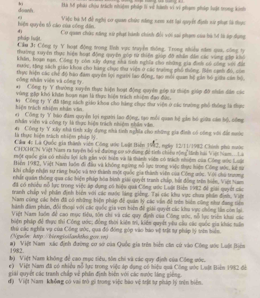 Bà M phải chịu trách nhiệm pháp lí về hành vi vi phạm pháp luật trong kinh
doanh.
6 ) Việc bà M đề nghị cơ quan chức năng xem xét lại quyết định xứ phạt là thực
hiện quyền tổ cáo của công dân.
d ) Cơ quan chức năng xứ phạt hành chính đổi với sai phạm của bà M là áp dụng
pháp luật.
Cầu 3: Công ty Y hoạt động trong lĩnh vực truyền thông. Trong nhiều năm qua, công ty
thường xuyên thực hiện hoạt động quyên góp từ thiện giúp đỡ nhân dân các vùng gặp khô
khán, hoạn nạn. Công ty còn xây dựng nhà tinh nghĩa cho những gia đình có công với đất
nước, tặng sách giáo khoa cho hàng chục thư viện ở các trường phố thông. Bên cạnh đó, còn
thực hiện các chế độ bào đâm quyển lợi người lao động, tạo mỗi quan hệ gân bó giữa cán bộ,
công nhân viên và công ty.
a)  Công ty Y thường xuyên thực hiện hoạt động quyên góp từ thiện giúp đỡ nhân dân các
vùng gập khó khăn hoạn nạn là thực hiện trách nhiệm đạo đức.
b) Công ty Y đã tặng sách giáo khoa cho hàng chục thư viện ở các trường phố thông là thực
hiện trách nhiệm nhân văn.
c) Công ty Y báo đám quyền lợi người lao động, tạo mối quan hệ gắn bó giữa cán bộ, công
nhân viên và công ty là thực hiện trách nhiệm nhân văn.
đ) Công ty Y xây nhà tình xây dựng nhà tình nghĩa cho những gia đình có công với đất nước
là thực hiện trách nhiệm pháp lý.
Cầu 4: Là Quốc gia thành viên Công ước Luật Biên 1982, ngày 12/11/1982 Chính phủ nước
CHXHCN Việt Nam ra tuyên bố về đường cơ sở dùng đề tính chiếu rộng lãnh hải Việt Namo Là
một quốc gia có nhiều lợi ích gắn với biển và là thành viên có trách nhiệm của Công ước Luật
Biển 1982, Việt Nam luôn đi đầu và không ngừng nỗ lực trong việc thực hiện Công ước, kế từ
khi chấp nhận sự ràng buộc và trở thành một quốc gia thành viên của Công ước. Với chú trương
nhất quán thông qua các biện pháp hòa bình giải quyết tranh chấp, bắt đông trên biển, Việt Nam
đã có nhiều nỗ lực trong việc áp dụng có hiệu quả Công ước Luật Biên 1982 để giải quyết các
tranh chấp vệ phân định biên với các nước láng giêng. Tại các khu vực chưa phân định, Việt
Nam cùng các bên đã có những biện pháp đê quản lý các vấn đê trên biên cũng như đang tiền
hành đảm phán, đối thoại với các quốc gia ven biên để giải quyết các khu vực chồng lần còn lại.
Việt Nam luôn để cao mục tiêu, tôn chi và các quy định của Công ước, nỗ lực triên khai các
biện pháp để thực thí Công ước; đồng thời kiên trì, kiên quyết yêu cầu các quốc gia khác tuân
thủ các nghĩa vụ của Công ước, qua đó đóng góp vào báo vệ trật tự pháp lý trên biển.
(Nguồn: http://biengioilanhtho.gov.vn)
a) Việt Nam xác định đường cơ sở của Quốc gia trên biên căn cứ vào Công ước Luật Biên
1982.
b) Việt Nam không để cao mục tiêu, tôn chỉ và các quy định của Công ước.
c) Việt Nam đã có nhiều nỗ lực trong việc áp dụng có hiệu quả Công ước Luật Biên 1982 đề
giải quyết các tranh chấp về phân định biên với các nước láng giêng.
d) Việt Nam không có vai trò gỉ trong việc bảo vệ trật tự pháp lý trên biên.