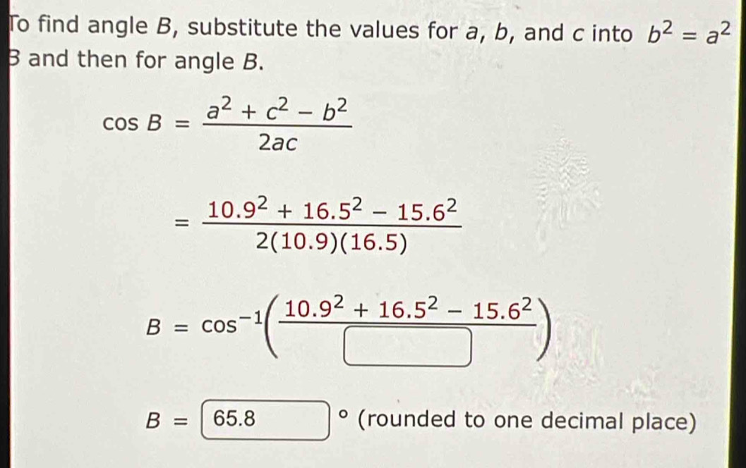 To find angle B, substitute the values for a, b, and c into b^2=a^2
B and then for angle B.
cos B= (a^2+c^2-b^2)/2ac 
= (10.9^2+16.5^2-15.6^2)/2(10.9)(16.5) 
B=cos^(-1)( (10.9^2+16.5^2-15.6^2)/□  )
B= 65.8 | (rounded to one decimal place)