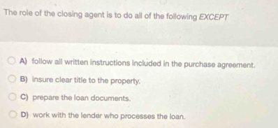 The role of the closing agent is to do all of the following EXCEPT
A) follow all written instructions included in the purchase agreement.
B) insure clear title to the property.
C) prepare the loan documents.
D) work with the lender who processes the loan.