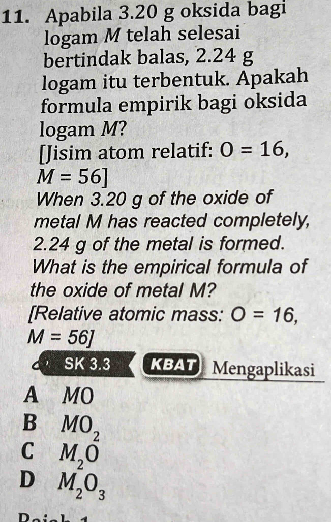 Apabila 3.20 g oksida bagi
logam M telah selesai
bertindak balas, 2.24 g
logam itu terbentuk. Apakah
formula empirik bagi oksida
logam M?
[Jisim atom relatif: O=16,
M=56]
When 3.20 g of the oxide of
metal M has reacted completely,
2.24 g of the metal is formed.
What is the empirical formula of
the oxide of metal M?
[Relative atomic mass: O=16,
M=56J
SK 3.3 KBAT Mengaplikasi
A MO
B MO_2
C M_2O
D M_2O_3
D_.