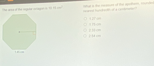 The area of the regular octagon is 10.15cm^2. What is the measure of the apothem, rounded
nearest hundredth of a centimeter?
1.27 cm
1.75 cm
2.33 cm
2.54 cm