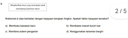 Menghasilkan beras yang mencukupi untuk
menampung keperluan rakyat 2 / 5
Maklumat di atas berkaitan dengan kejayaan kerajaan Angkor. Apakah faktor kejayaan tersebut?
a) Membuka kawasan baru b) Membawa masuk buruh luar
c) Membina sistem pengairan d) Menggunakan tanaman bergilir