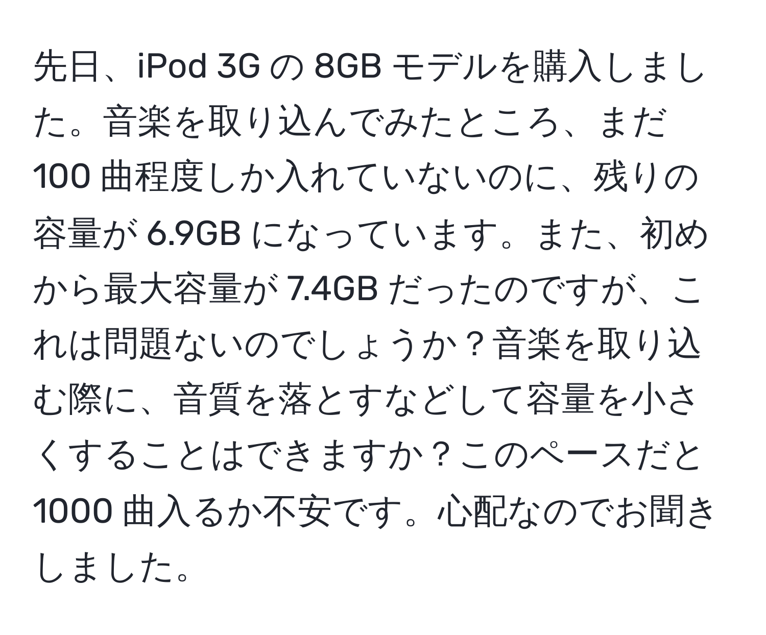 先日、iPod 3G の 8GB モデルを購入しました。音楽を取り込んでみたところ、まだ 100 曲程度しか入れていないのに、残りの容量が 6.9GB になっています。また、初めから最大容量が 7.4GB だったのですが、これは問題ないのでしょうか？音楽を取り込む際に、音質を落とすなどして容量を小さくすることはできますか？このペースだと 1000 曲入るか不安です。心配なのでお聞きしました。