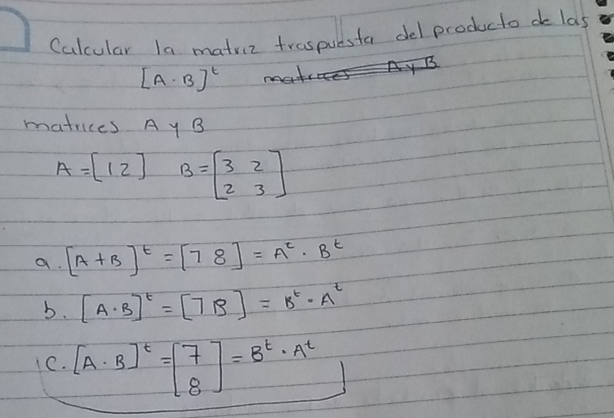 Calcular la matviz traspuesta del producto do las
[A· B]^t
matrices A y B
A=[12] B=beginbmatrix 3&2 2&3endbmatrix
a. [A+B]^t=[78]=A^t· B^t
b. [A· B]^t=[7B]=B^t· A^t
C. [A· B]^t=beginbmatrix 7 8endbmatrix =B^t· A^t