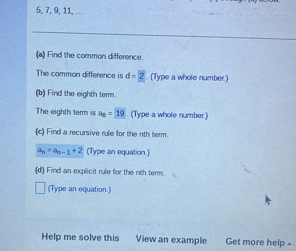 5, 7, 9, 11, ... 
_ 
_ 
(a) Find the common difference. 
The common difference is d=2. (Type a whole number.) 
(b) Find the eighth term. 
The eighth term is a_8=19. (Type a whole number.) 
(c) Find a recursive rule for the nth term.
a_n=a_n-1+2 (Type an equation.) 
(d) Find an explicit rule for the nth term. 
(Type an equation.) 
Help me solve this View an example Get more help