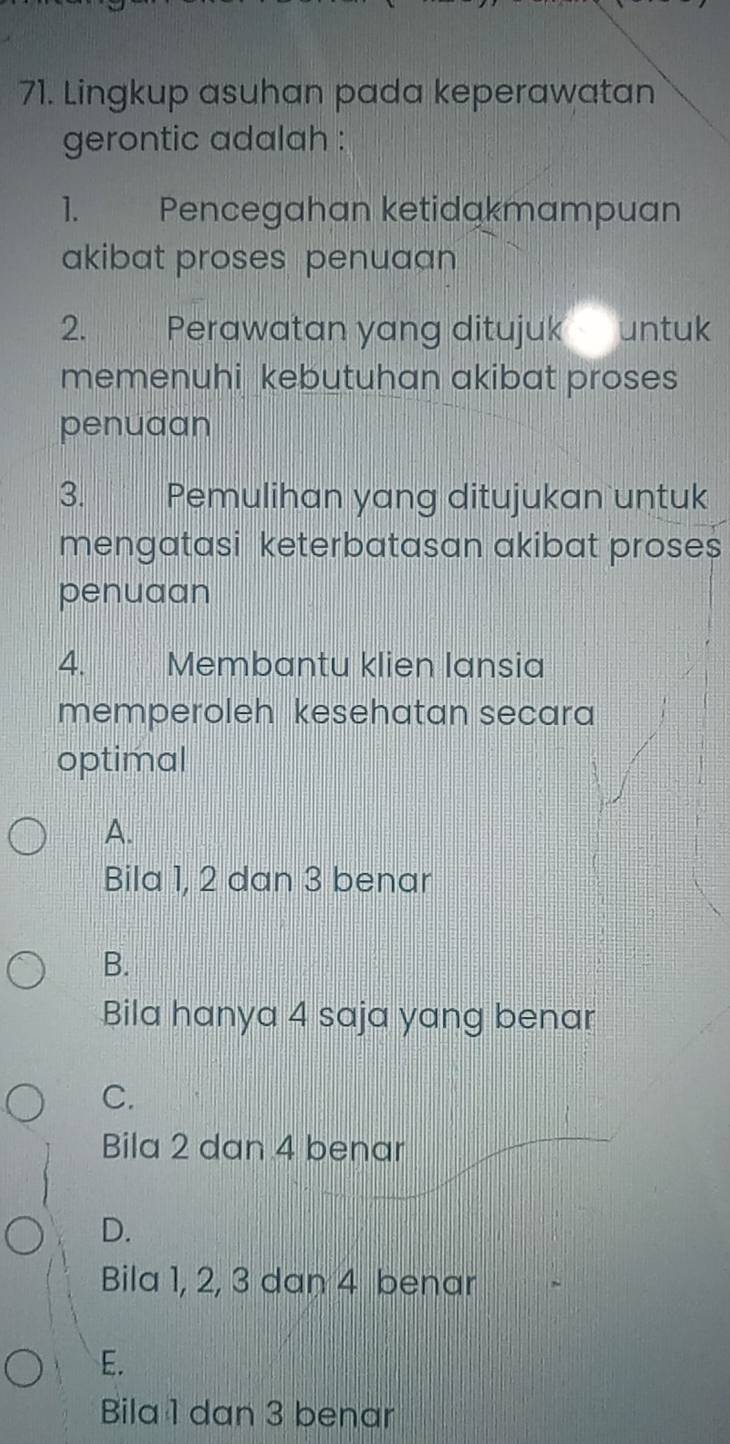 Lingkup asuhan pada keperawatan
gerontic adalah :
1. Pencegahan ketidąkmampuan
akibat proses penuaan
2. Perawatan yang ditujuk untuk
memenuhi kebutuhan akibat proses
penuaan
3. Pemulihan yang ditujukan untuk
mengatasi keterbatasan akibat proses
penuaan
4. Membantu klien lansia
memperoleh kesehatan secara
optimal
A.
Bila 1, 2 dan 3 benar
B.
Bila hanya 4 saja yang benar
C.
Bila 2 dan 4 benar
D.
Bila 1, 2, 3 dan 4 benar
E.
Bila 1 dan 3 benar