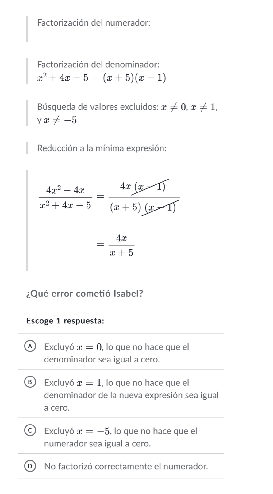 Factorización del numerador:
Factorización del denominador:
x^2+4x-5=(x+5)(x-1)
Búsqueda de valores excluidos: x!= 0, x!= 1, 
y x!= -5
Reducción a la mínima expresión:
 (4x^2-4x)/x^2+4x-5 = (4x(x-1))/(x+5)(x-1) 
= 4x/x+5 
¿Qué error cometió Isabel?
Escoge 1 respuesta:
A Excluyó x=0 , lo que no hace que el
denominador sea igual a cero.
B ) Excluyó x=1 , lo que no hace que el
denominador de la nueva expresión sea igual
a cero.
Excluyó x=-5 , lo que no hace que el
numerador sea igual a cero.
No factorizó correctamente el numerador.