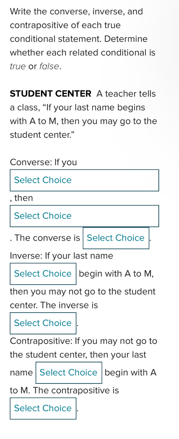 Write the converse, inverse, and 
contrapositive of each true 
conditional statement. Determine 
whether each related conditional is 
true or false. 
STUDENT CENTER A teacher tells 
a class, “If your last name begins 
with A to M, then you may go to the 
student center.” 
Converse: If you 
Select Choice 
, then 
Select Choice 
. The converse is Select Choice 
Inverse: If your last name 
Select Choice begin with A to M, 
then you may not go to the student 
center. The inverse is 
Select Choice 
Contrapositive: If you may not go to 
the student center, then your last 
name Select Choice begin with A 
to M. The contrapositive is 
Select Choice