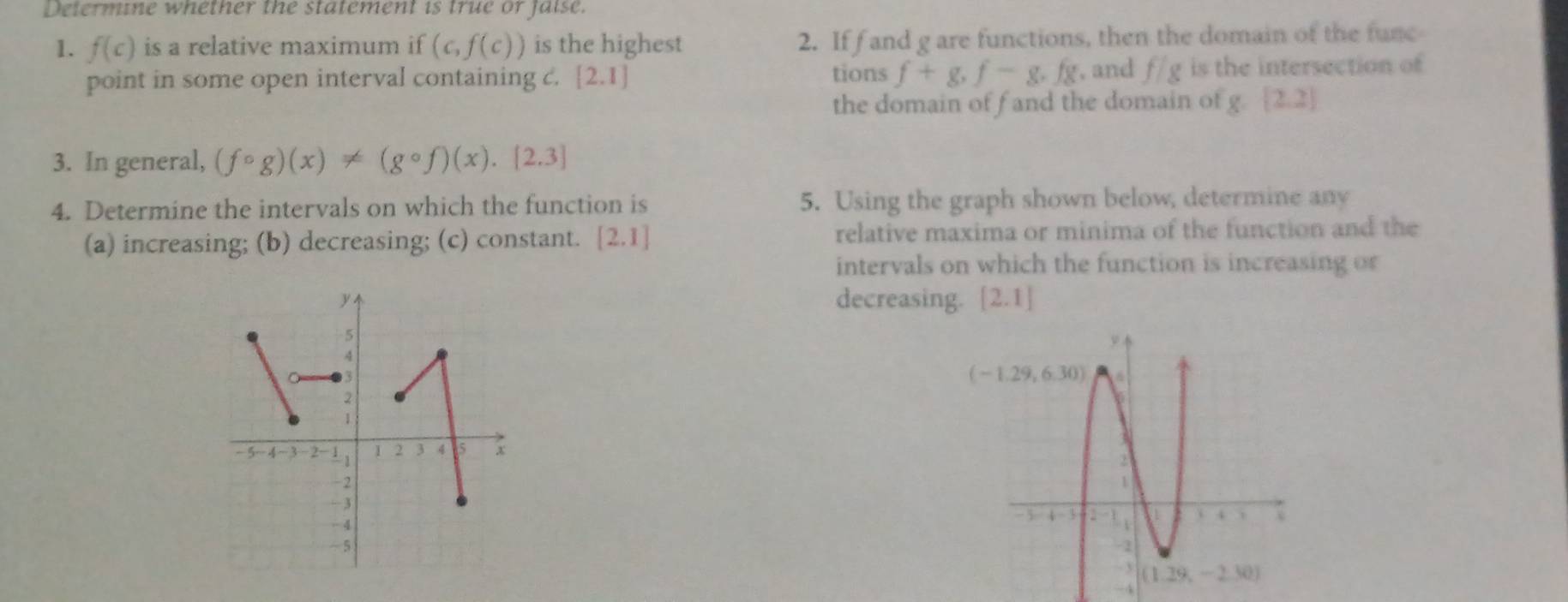 Determine whether the statement is true or faise.
1. f(c) is a relative maximum if (c,f(c)) is the highest 2. If f and g are functions, then the domain of the func
point in some open interval containing c. [2.1] tions f+g,f-g,f_8 ,and f/g is the intersection of
the domain of fand the domain of g [2,2]
3. In general, (fcirc g)(x)!= (gcirc f)(x).[2.3]
4. Determine the intervals on which the function is 5. Using the graph shown below, determine any
(a) increasing; (b) decreasing; (c) constant. [2.1] relative maxima or minima of the function and the
intervals on which the function is increasing or
decreasing. [2.1]

-4