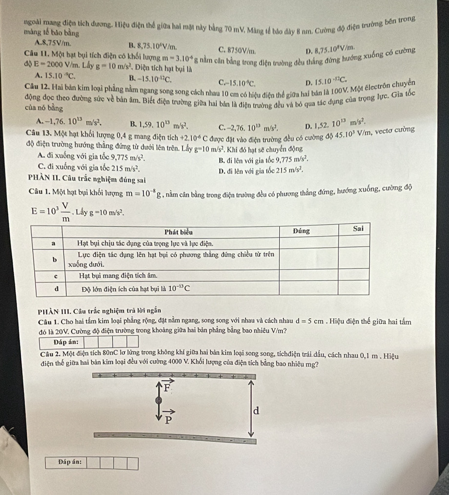 ngoài mang điện tích dương. Hiệu điện thể giữa hai mặt này bằng 70 mV, Màng tế báo dày 8 nm. Cường độ điện trường bên trong
màng tế bǎo bàng
B. 8,75.10^6V/m.
A.8,75V/m. C. 8750V/m. D. 8,75.10^8V/m.
Câu H. Một hạt bụi tích điện có khối lượng m=3.10^(-6) * g nằm cân bằng trong điện trường đều thắng đứng hướng xuống có cường
độ E=2000V/n 1. Lấy g=10m/s^2 DĐiện tích hạt bụi là
A. 15.10^(-9)C. B、 -15.10^(-12)C. C -15.10^(-9)C. D. 15.10^(-12)C.
Câu 12. Hai bản kim loại phẳng nằm ngang song song cách nhau 10 cm có hiệu điện thể giữa hai bản là 100V. Một électrồn chuyển
động đọc theo đường sức về bản âm. Biết điện trường giữa hai bản là điện trường đều và bỏ qua tác dụng của trọng lực. Gia tốc
của nó bằng
A. -1,76.10^(13)m/s^2. B. 1,59.10^(13)m/s^2. C. -2,76.10^(13)m/s^2. D. 1,52.10^(13)m/s^2.
Câu 13. Một hạt khối lượng 0,4 g mang điện tích +2.10^(-6)C
độ điện trường hướng thẳng đứng từ dưới lên trên. Lấy g=10m/s^2 được đặt vào điện trường đều có cường độ 45.10^3V/m , vectơ cường
Khi đó hạt sẽ chuyển động
A. đi xuống với gia tốc 9,775m/s^2.
C. đi xuống với gia tốc 215m/s^2. B. đi lên với gia tốc 9,775m/s^2.
D. đi lên với gia tốc 215m/s^2.
PHÀN II. Câu trắc nghiệm đúng sai
Câu 1. Một hạt bụi khối lượng m=10^(-8)g 1 , nằm cân bằng trong điện trường đều có phương thẳng đứng, hướng xuống, cường độ
E=10^3 V/m . Lấy g=10m/s^2.
PHÀN III. Câu trắc nghiệm trã lời ngắn
Câu 1. Cho hai tấm kim loại phẳng rộng, đặt nằm ngang, song song với nhau và cách nhau d=5cm. Hiệu điện thế giữa hai tấm
đó là 20V. Cường độ điện trường trong khoảng giữa hai bản phẳng bằng bao nhiêu V/m?
Đáp án:
Câu 2. Một điện tích 80nC lơ lửng trong không khí giữa hai bản kim loại song song, tíchđiện trái dấu, cách nhau 0,1 m . Hiệu
đdiện thế giữa hai bản kim loại đều với cường 4000 V. Khối lượng của điện tích bằng bao nhiêu mg?
Đáp án: