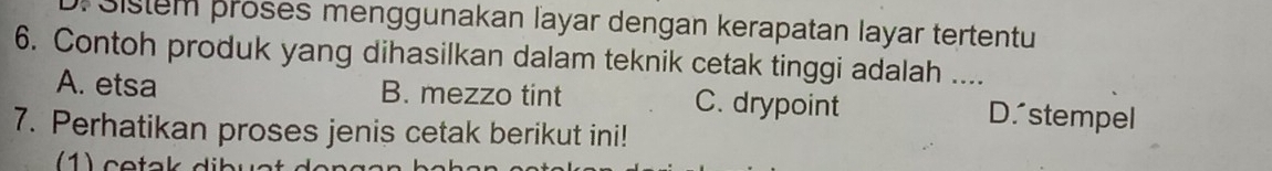 Sistem proses menggunakan layar dengan kerapatan layar tertentu
6. Contoh produk yang dihasilkan dalam teknik cetak tinggi adalah ....
A. etsa B. mezzo tint C. drypoint D.stempel
7. Perhatikan proses jenis cetak berikut ini!