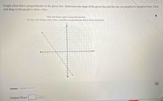 Graph a line that is perpendicular to the given line. Determine the slope of the given line and the one you graphed in simplest form. Click 
and drag on the graph to draw a line. 
Click and drag to plot a perpendicular line. 
The line will change colors when a parallel or perpendicular line is drawn accurately. 
Answer Anmagé t ond of a 
Original Slope: overline 