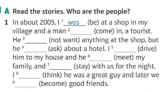 A Read the stories. Who are the people? 
1 In about 2005, 1^1 was (be) at a shop in my 
village and a man ²_ (come) in, a tourist.
He^3 _ (not want) anything at the shop, but 
he _(ask) about a hotel. 1^5 _ (drive) 
him to my house and he '_ (meet) my 
family, and _(stay) with us for the night. 
|^8 _ (think) he was a great guy and later we 
9_ (become) good friends.