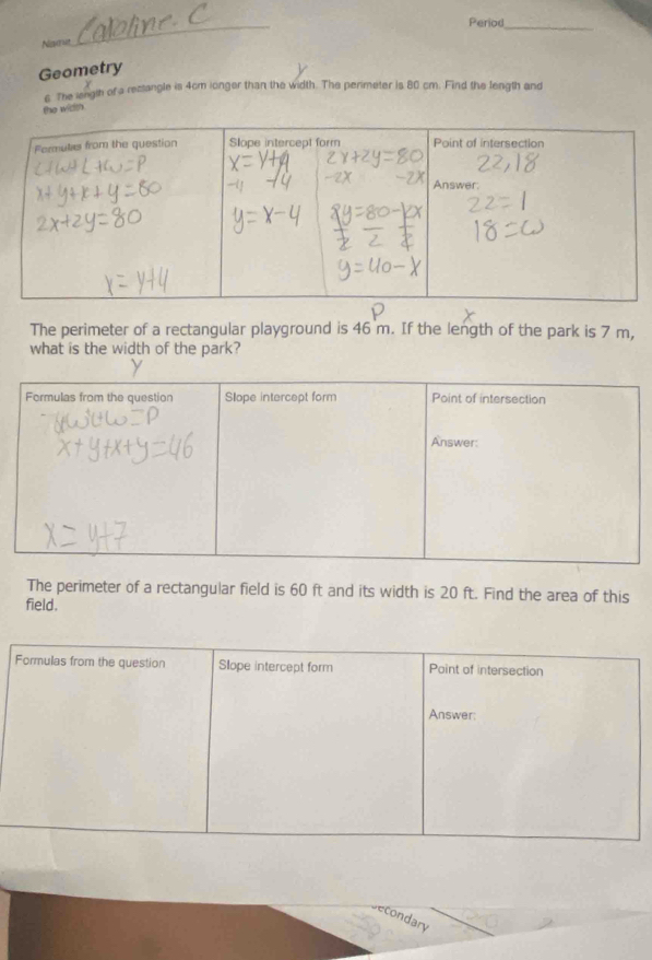 Period 
Nawve 
_ 
Geometry 
6 The length of a restangle is 4cm ionger than the width. The perimeter is 80 cm. Find the length and 
the width 
The perimeter of a rectangular playground is 46 m. If the length of the park is 7 m, 
what is the width of the park? 
The perimeter of a rectangular field is 60 ft and its width is 20 ft. Find the area of this 
field. 
condary