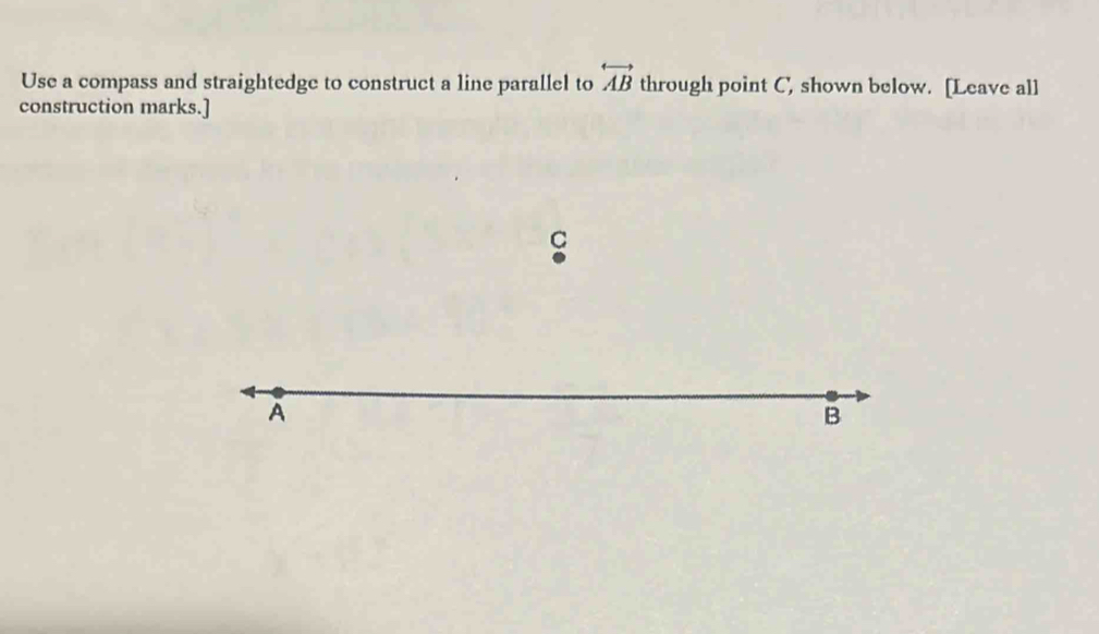 overleftrightarrow AB 
Use a compass and straightedge to construct a line parallel to through point C, shown below. [Leave all 
construction marks.]
C