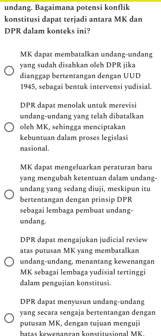 undang. Bagaimana potensi konflik
konstitusi dapat terjadi antara MK dan
DPR dalam konteks ini?
MK dapat membatalkan undang-undang
yang sudah disahkan oleh DPR jika
dianggap bertentangan dengan UUD
1945, sebagai bentuk intervensi yudisial.
DPR dapat menolak untuk merevisi
undang-undang yang telah dibatalkan
oleh MK, sehingga menciptakan
kebuntuan dalam proses legislasi
nasional.
MK dapat mengeluarkan peraturan baru
yang mengubah ketentuan dalam undang-
undang yang sedang diuji, meskipun itu
bertentangan dengan prinsip DPR
sebagai lembaga pembuat undang-
undang.
DPR dapat mengajukan judicial review
atas putusan MK yang membatalkan
undang-undang, menantang kewenangan
MK sebagai lembaga yudisial tertinggi
dalam pengujian konstitusi.
DPR dapat menyusun undang-undang
yang secara sengaja bertentangan dengan
putusan MK, dengan tujuan menguji
batas kewenangan konstitusional MK.