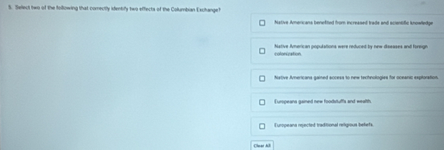 Select two of the following that correctly identify two effects of the Columbian Exchange?
Native Americans benefited from increased trade and scientific knowlledge
Native American populations were reduced by new diseases and foreign
colonization.
Native Americans gained access to new technologies for oceanic exploration.
Europeans gained new foodstuffs and wealth.
Europeans rejected traditional religious befiefs
Clear All