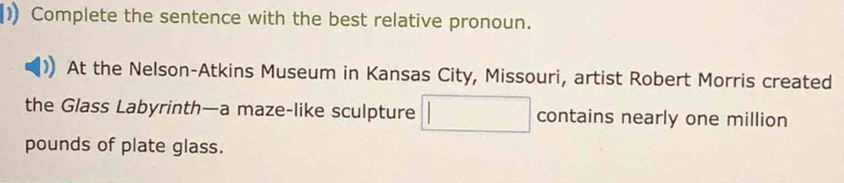 ) Complete the sentence with the best relative pronoun. 
At the Nelson-Atkins Museum in Kansas City, Missouri, artist Robert Morris created 
the Glass Labyrinth—a maze-like sculpture contains nearly one million
pounds of plate glass.