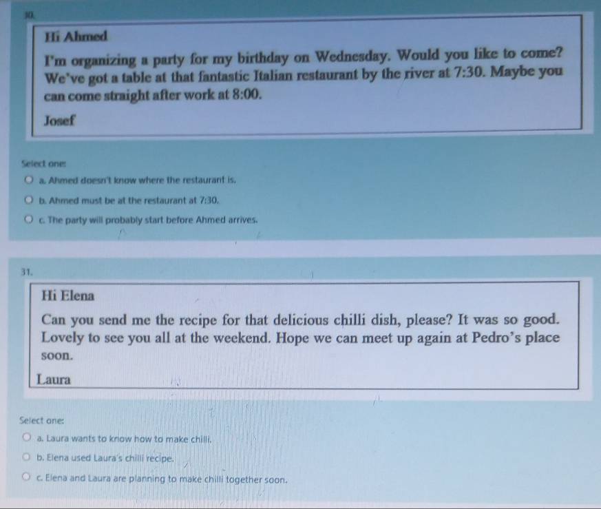 30,
Hi Ahmed
I'm organizing a party for my birthday on Wednesday. Would you like to come?
We’ve got a table at that fantastic Italian restaurant by the river at 7:30 . Maybe you
can come straight after work at 8:00. 
Josef
Select one:
a. Ahmed doesn't know where the restaurant is.
b. Ahmed must be at the restaurant at 7:30.
c. The party will probably start before Ahmed arrives.
31.
Hi Elena
Can you send me the recipe for that delicious chilli dish, please? It was so good.
Lovely to see you all at the weekend. Hope we can meet up again at Pedro’s place
soon.
Laura
Select one:
a. Laura wants to know how to make chilli.
b. Elena used Laura's chilli recipe.
c. Elena and Laura are planning to make chilli together soon.