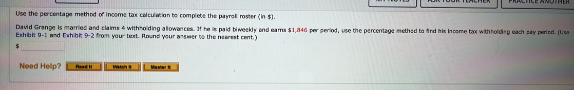 PRACTICE ANOTHER
Use the percentage method of income tax calculation to complete the payroll roster (in $).
David Grange is married and claims 4 withholding allowances. If he is paid biweekly and earns $1,846 per period, use the percentage method to find his income tax withholding each pay period. (Use
Exhibit 9-1. and Exhibit 9-2 from your text. Round your answer to the nearest cent.)
$
Need Help? Read It Watch It Master it