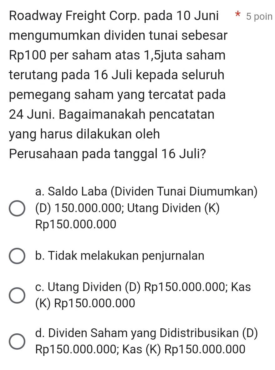 Roadway Freight Corp. pada 10 Juni * 5 poin
mengumumkan dividen tunai sebesar
Rp100 per saham atas 1,5juta saham
terutang pada 16 Juli kepada seluruh
pemegang saham yang tercatat pada
24 Juni. Bagaimanakah pencatatan
yang harus dilakukan oleh
Perusahaan pada tanggal 16 Juli?
a. Saldo Laba (Dividen Tunai Diumumkan)
(D) 150.000.000; Utang Dividen (K)
Rp150.000.000
b. Tidak melakukan penjurnalan
c. Utang Dividen (D) Rp150.000.000; Kas
(K) Rp150.000.000
d. Dividen Saham yang Didistribusikan (D)
Rp150.000.000; Kas (K) Rp150.000.000