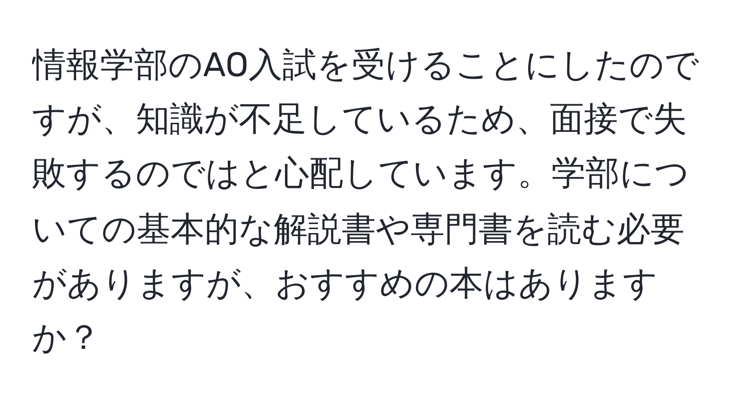 情報学部のAO入試を受けることにしたのですが、知識が不足しているため、面接で失敗するのではと心配しています。学部についての基本的な解説書や専門書を読む必要がありますが、おすすめの本はありますか？