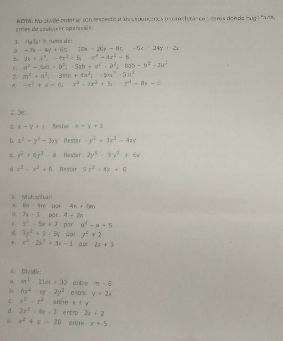 NOTA: No olvide ordenar con respecto a los exponentes o completar con ceros donde haga falta,
antes de cualquier operación.
1. Hallar la suma de:
a. -7x-4y+6z;10x-20y-8z;-5x+24y+2z
b. 3x+x^3;-4x^2+5;-x^3+4x^2-6
C. a^2-3ab+b^2;-5ab+a^2-b^2;8ab-b^2-2a^2
d. m^2+n^2;-3mn+4n^2;-5m^2-5n^2
e. -x^2+x-6;x^3-7x^2+5;-x^3+8x-5
2. De:
a. x-y+z Restar x-y+z
b. x^2+y^2-3xy Restar -y^2+3x^2-4xy
C. y^2+6y^3-8 Restar 2y^4-3y^2+6y
d. x^3-x^2+6 Restar 5x^2-4x+6
3. Multiplicar:
a. 8n-9m por 4n+6m
b. 7x-3 por 4+2x
C. a^3-5a+2 por a^2-a+5
d. 3y^2+5-6y por y^2+2
e. x^3-2x^2+3x-1 por 2x+3
4. Dividir:
a. m^2-11m+30 entre m· 6
b. 6x^2-xy-2y^2 entre y+2x
C. x^2-x^2 entre x+y
d. 2x^3-4x-2 entre 2x+2
e x^2+x-20 entre x+5