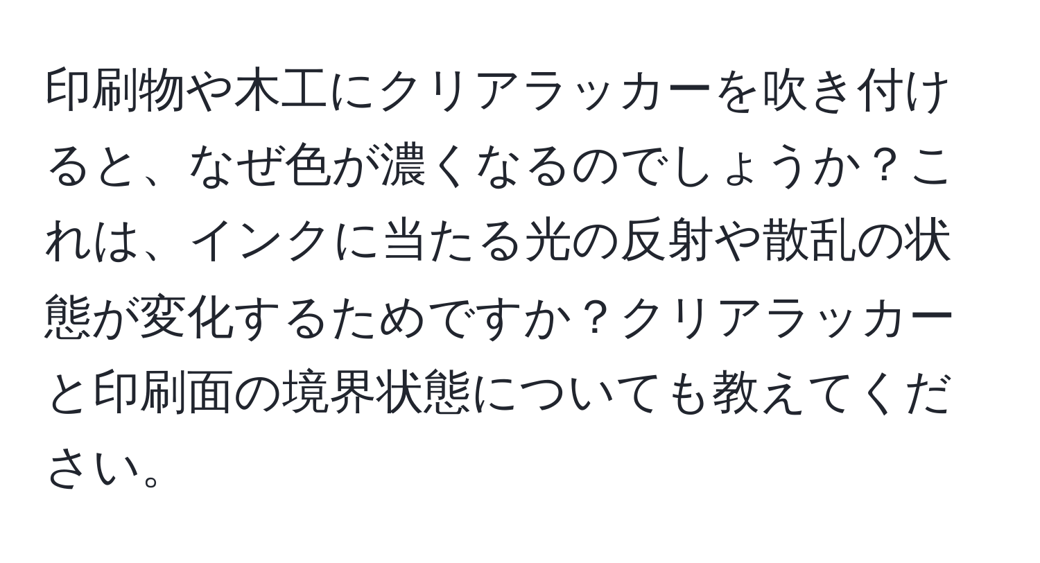 印刷物や木工にクリアラッカーを吹き付けると、なぜ色が濃くなるのでしょうか？これは、インクに当たる光の反射や散乱の状態が変化するためですか？クリアラッカーと印刷面の境界状態についても教えてください。