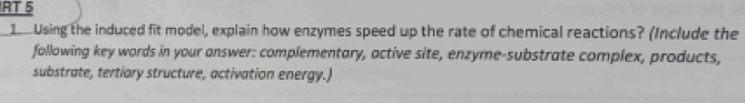 RT 5 
1 Using the induced fit model, explain how enzymes speed up the rate of chemical reactions? (Include the 
following key words in your answer: complementary, active site, enzyme-substrate complex, products, 
substrate, tertiary structure, activation energy.)