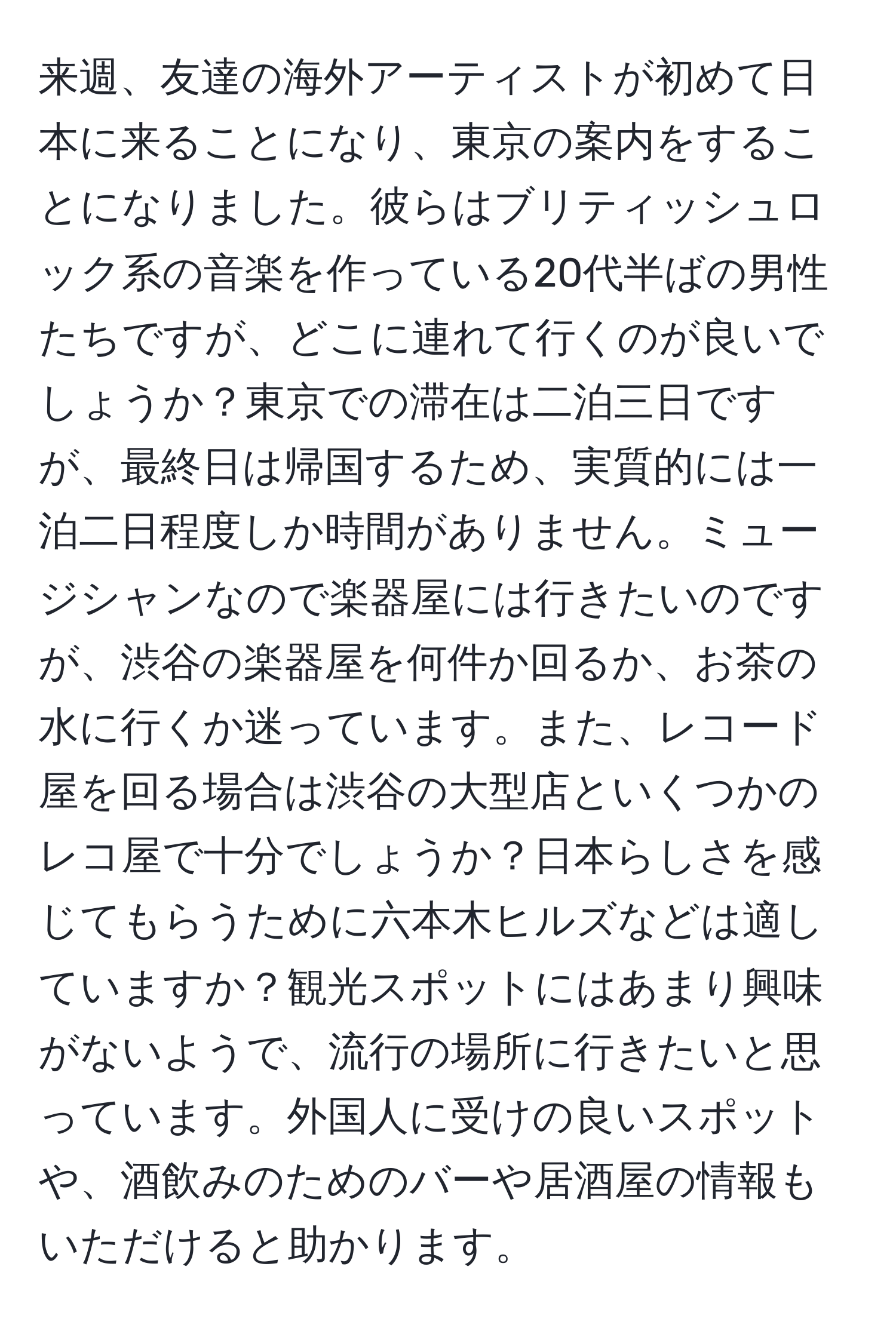 来週、友達の海外アーティストが初めて日本に来ることになり、東京の案内をすることになりました。彼らはブリティッシュロック系の音楽を作っている20代半ばの男性たちですが、どこに連れて行くのが良いでしょうか？東京での滞在は二泊三日ですが、最終日は帰国するため、実質的には一泊二日程度しか時間がありません。ミュージシャンなので楽器屋には行きたいのですが、渋谷の楽器屋を何件か回るか、お茶の水に行くか迷っています。また、レコード屋を回る場合は渋谷の大型店といくつかのレコ屋で十分でしょうか？日本らしさを感じてもらうために六本木ヒルズなどは適していますか？観光スポットにはあまり興味がないようで、流行の場所に行きたいと思っています。外国人に受けの良いスポットや、酒飲みのためのバーや居酒屋の情報もいただけると助かります。