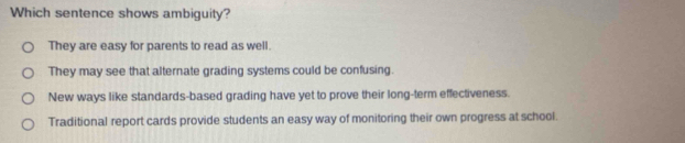 Which sentence shows ambiguity?
They are easy for parents to read as well.
They may see that alternate grading systems could be confusing.
New ways like standards-based grading have yet to prove their long-term effectiveness.
Traditional report cards provide students an easy way of monitoring their own progress at school.