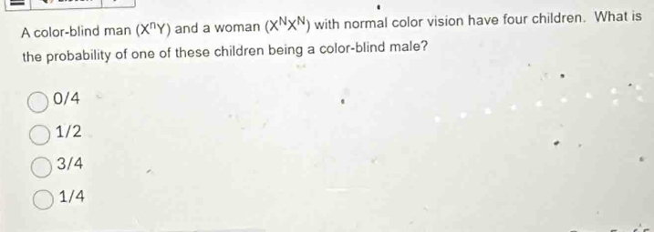 A color-blind man (X^nY) and a woman (X^NX^N) with normal color vision have four children. What is
the probability of one of these children being a color-blind male?
0/4
1/2
3/4
1/4