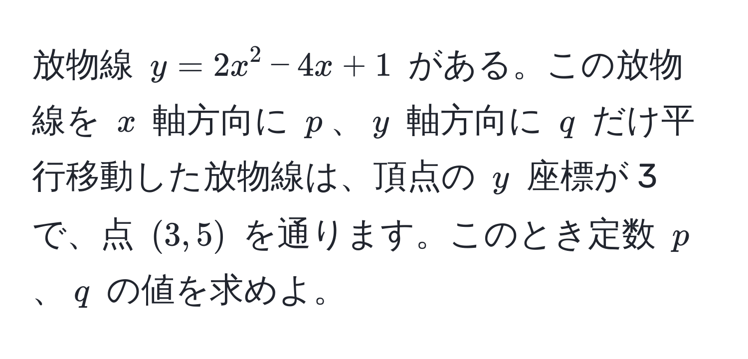 放物線 ( y = 2x^2 - 4x + 1 ) がある。この放物線を ( x ) 軸方向に ( p )、( y ) 軸方向に ( q ) だけ平行移動した放物線は、頂点の ( y ) 座標が 3 で、点 ( (3, 5) ) を通ります。このとき定数 ( p )、( q ) の値を求めよ。