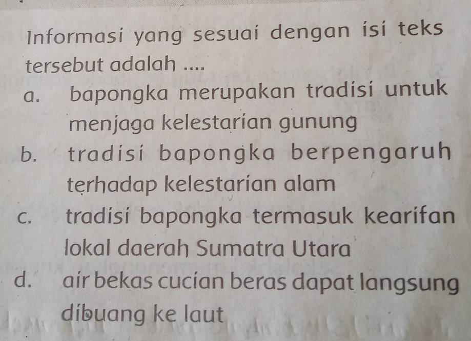 Informasi yang sesuai dengan isi teks
tersebut adalah ....
a. bapongka merupakan tradisi untuk
menjaga kelestarían gunung
b. tradisi bapongka berpengaruh
tęrhadap kelestarían alam
c. tradisi bapongka termasuk kearifan
lokal daerah Sumatra Utara
d. air bekas cucian beras dapat langsung
dibuang ke laut