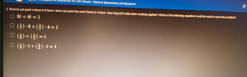 CR (Urshoviaw RII MO) (Rauls) / Rational Expressions and Equations
2. Shawna can paint a fence in 8 hours. Kevin can paint the same fence in 4 hours. How long will it take them working together? Which of the following equations could be used to solve this problem?
8t+4t=1
( 1/t )· 8+( 1/t )· 4=1
( 1/8 )+( 1/4 )=t
( 1/8 )· t+( 1/4 )· t=1