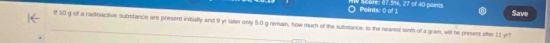 # Scure: 67.5%, 27 of 40 points Points: 0 of 1 
Save 
f 10 g of a radioactive subrstance are present inmally and 9 yr lalter only 5.0 g remain, how much of the substance, to the nearest terth of a gram, witl he present after 11 yr