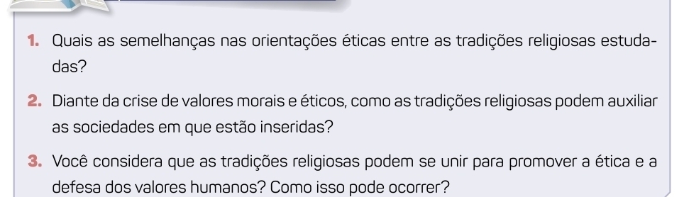 Quais as semelhanças nas orientações éticas entre as tradições religiosas estuda- 
das? 
2. Diante da crise de valores morais e éticos, como as tradições religiosas podem auxiliar 
as sociedades em que estão inseridas? 
3. Você considera que as tradições religiosas podem se unir para promover a ética e a 
defesa dos valores humanos? Como isso pode ocorrer?