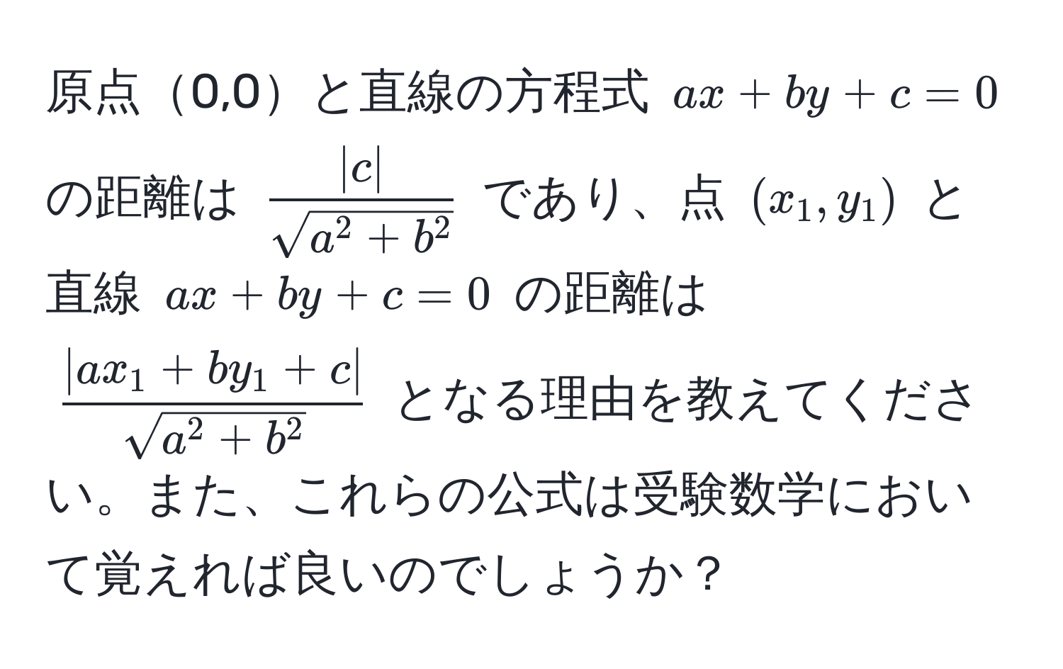 原点0,0と直線の方程式 $ax + by + c = 0$ の距離は $frac|c|sqrt(a^(2 + b^2))$ であり、点 $(x_1, y_1)$ と直線 $ax + by + c = 0$ の距離は $frac|ax_1 + by_1 + c|sqrt(a^(2 + b^2))$ となる理由を教えてください。また、これらの公式は受験数学において覚えれば良いのでしょうか？