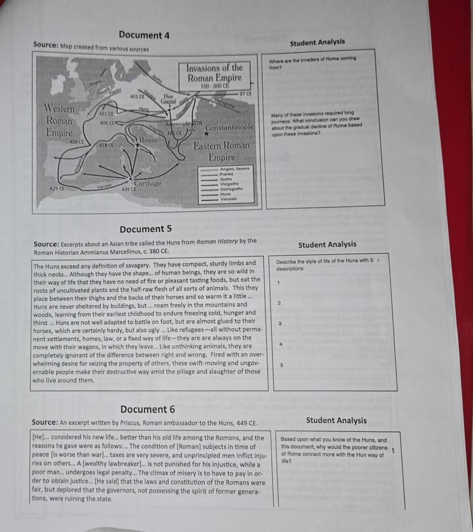 Document 4
Student Analysis
from? here are the invaders of Rome coming
any of these invasions required long
ourneys. What conclusion can you draw
bout the gradual decline of Rome based
pon these invasions?
Document 5
Source: Excerpts about an Asian tribe called the Huns from Roman History by the
Roman Historian Ammianus Marcellinus, c. 380 CE. Student Analysis
The Huns exceed any definition of savagery. They have compact, sturdy limbs and Describe the style of life of the Huns with 5 :
thick necks... Although they have the shape... of human beings, they are so wild in descriptions
their way of life that they have no need of fire or pleasant tasting foods, but eat the 1
roots of uncultivated plants and the half-raw flesh of all sorts of animals. This they
place between their thighs and the backs of their horses and so warm it a little ...
Huns are never sheltered by buildings, but ... roam freely in the mountains and 2
woods, learning from their earliest childhood to endure freezing cold, hunger and
thirst ... Huns are not well adapted to battle on foot, but are almost glued to their 3
horses, which are certainly hardy, but also ugly ... Like refugees—all without perma-
nent settlements, homes, law, or a fixed way of life—they are are always on the
move with their wagons, in which they leave... Like unthinking animals, they are 4
completely ignorant of the difference between right and wrong. Fired with an over-
whelming desire for seizing the property of others, these swift-moving and ungov- 5
ernable people make their destructive way amid the pillage and slaughter of those
who live around them.
Document 6
Source: An excerpt written by Priscus, Roman ambassador to the Huns, 449 CE. Student Analysis
[He]... considered his new life... better than his old life among the Romans, and the Based upon what you know of the Huns, and
reasons he gave were as follows:... The condition of [Roman] subjects in time of this document, why would the poorer citizens t
peace [is worse than war]... taxes are very severe, and unprincipled men inflict inju- of Rome connect more with the Hun way of
ries on others... A [wealthy lawbreaker]... is not punished for his injustice, while a life?
poor man... undergoes legal penalty... The climax of misery is to have to pay in or-
der to obtain justice... [He said] that the laws and constitution of the Romans were
fair, but deplored that the governors, not possessing the spirit of former genera-
tions, were ruining the state.