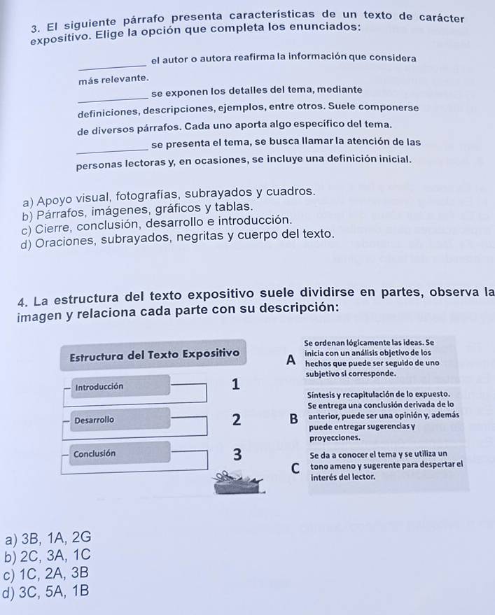 El siguiente párrafo presenta características de un texto de carácter
expositivo. Elige la opción que completa los enunciados:
_
el autor o autora reafirma la información que considera
más relevante.
_
se exponen los detalles del tema, mediante
definiciones, descripciones, ejemplos, entre otros. Suele componerse
de diversos párrafos. Cada uno aporta algo específico del tema.
_
se presenta el tema, se busca llamar la atención de las
personas lectoras y, en ocasiones, se incluye una definición inicial.
a) Apoyo visual, fotografías, subrayados y cuadros.
b) Párrafos, imágenes, gráficos y tablas.
c) Cierre, conclusión, desarrollo e introducción.
d) Oraciones, subrayados, negritas y cuerpo del texto.
4. La estructura del texto expositivo suele dividirse en partes, observa la
imagen y relaciona cada parte con su descripción:
Se ordenan lógicamente las ideas. Se
inicia con un análisis objetivo de los
Estructura del Texto Expositivo A hechos que puede ser seguido de uno
Introducción
1 subjetivo si corresponde.
Síntesis y recapitulación de lo expuesto.
Se entrega una conclusión derivada de lo
Desarrollo Bu anterior, puede ser una opinión y, además
2 puede entregar sugerencias y
proyecciones.
3
Conclusión Se da a conocer el tema y se utiliza un
C tono ameno y sugerente para despertar el
interés del lector.
a) 3B, 1A, 2G
b) 2C, 3A, 1C
c) 1C, 2A, 3B
d) 3C, 5A, 1B