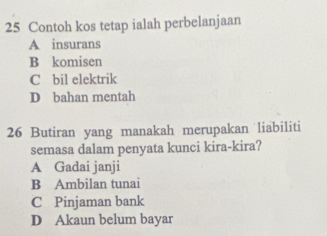 Contoh kos tetap ialah perbelanjaan
A insurans
B komisen
C bil elektrik
D bahan mentah
26 Butiran yang manakah merupakan liabiliti
semasa dalam penyata kunci kira-kira?
A Gadai janji
B Ambilan tunai
C Pinjaman bank
D Akaun belum bayar